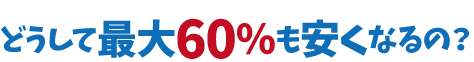 どうして最大60%も安くなるの?